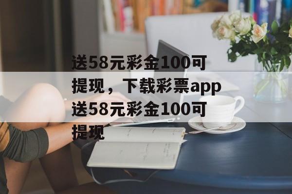 送58元彩金100可提现，下载彩票app送58元彩金100可提现